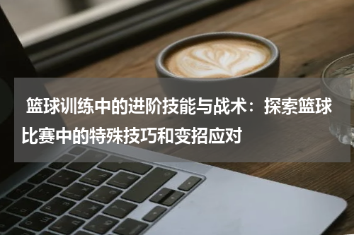  篮球训练中的进阶技能与战术：探索篮球比赛中的特殊技巧和变招应对