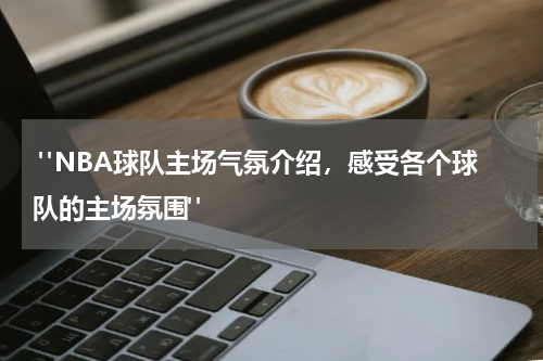  "NBA球队主场气氛介绍，感受各个球队的主场氛围"