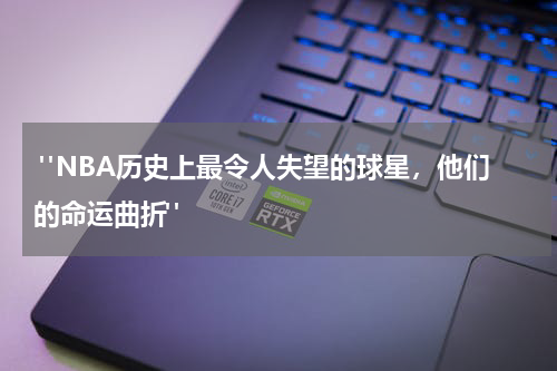  "NBA历史上最令人失望的球星，他们的命运曲折"
