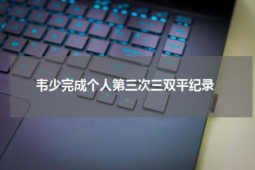  韦少完成个人第三次三双平纪录