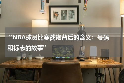  "NBA球员比赛战袍背后的含义：号码和标志的故事"