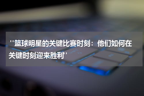  "篮球明星的关键比赛时刻：他们如何在关键时刻迎来胜利"