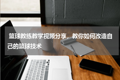  篮球教练教学视频分享，教你如何改造自己的篮球技术