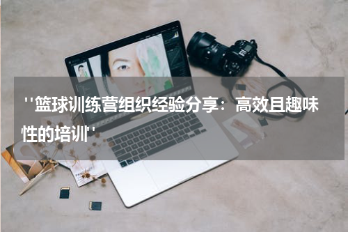  "篮球训练营组织经验分享：高效且趣味性的培训"