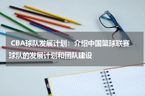  CBA球队发展计划：介绍中国篮球联赛球队的发展计划和团队建设