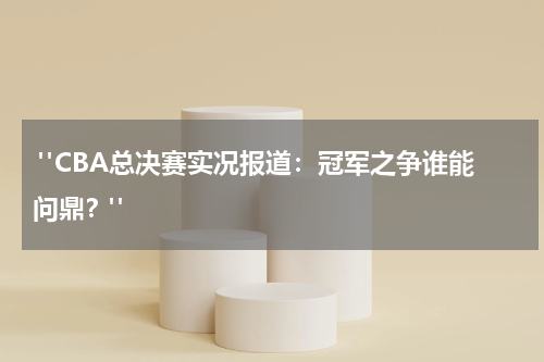  "CBA总决赛实况报道：冠军之争谁能问鼎？"