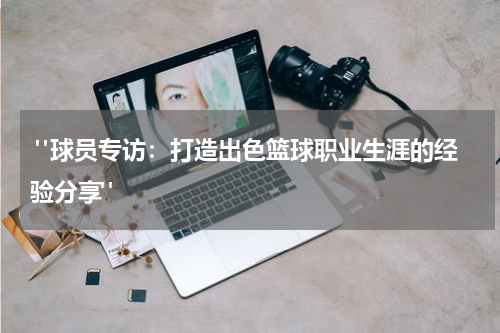  "球员专访：打造出色篮球职业生涯的经验分享"