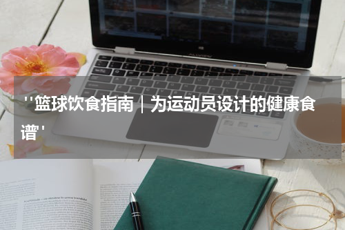  "篮球饮食指南｜为运动员设计的健康食谱"