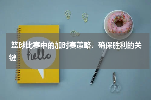  篮球比赛中的加时赛策略，确保胜利的关键