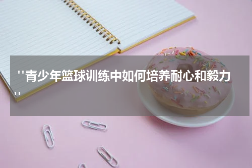  "青少年篮球训练中如何培养耐心和毅力"