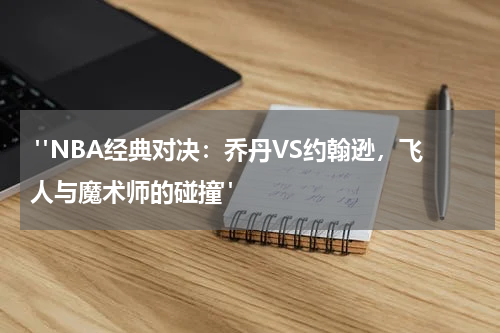  "NBA经典对决：乔丹VS约翰逊，飞人与魔术师的碰撞"