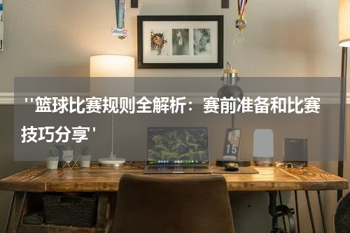  "篮球比赛规则全解析：赛前准备和比赛技巧分享"