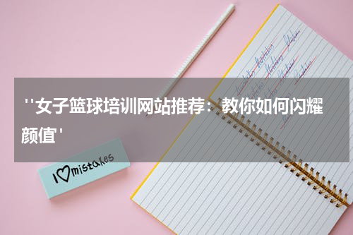  "女子篮球培训网站推荐：教你如何闪耀颜值"