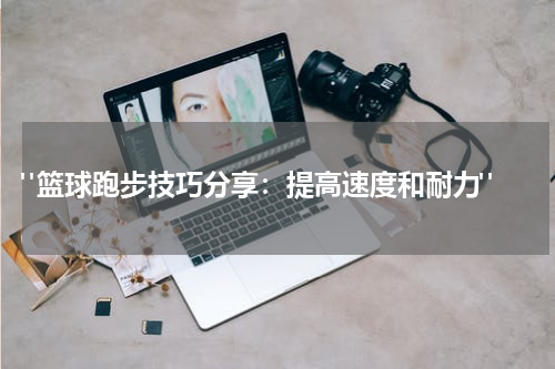  "篮球跑步技巧分享：提高速度和耐力"