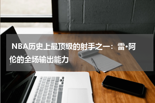  NBA历史上最顶级的射手之一：雷·阿伦的全场输出能力