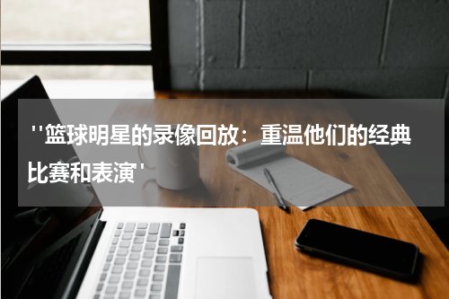  "篮球明星的录像回放：重温他们的经典比赛和表演"