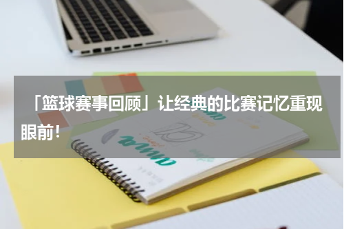  「篮球赛事回顾」让经典的比赛记忆重现眼前！