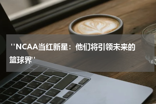  "NCAA当红新星：他们将引领未来的篮球界"