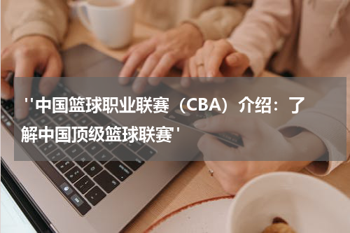  "中国篮球职业联赛（CBA）介绍：了解中国顶级篮球联赛"