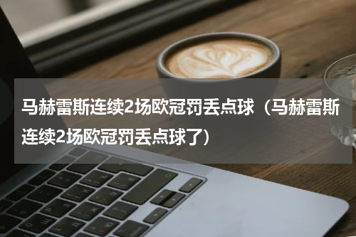马赫雷斯连续2场欧冠罚丢点球（马赫雷斯连续2场欧冠罚丢点球了）