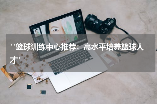  "篮球训练中心推荐：高水平培养篮球人才"