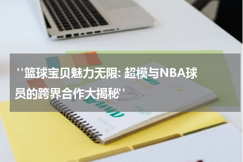  "篮球宝贝魅力无限: 超模与NBA球员的跨界合作大揭秘"