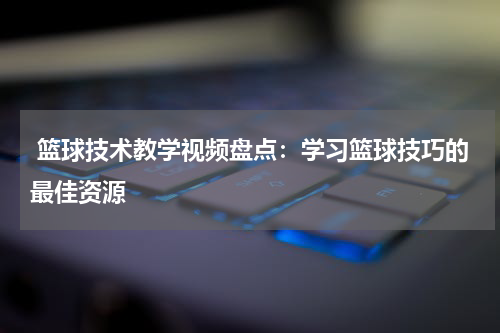  篮球技术教学视频盘点：学习篮球技巧的最佳资源