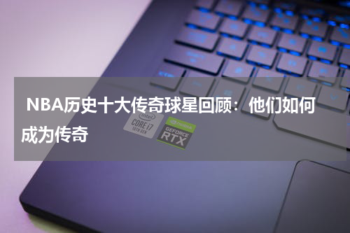  NBA历史十大传奇球星回顾：他们如何成为传奇
