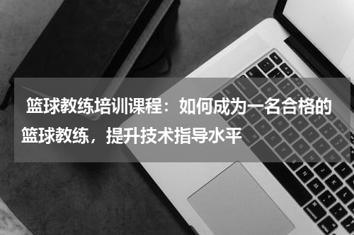  篮球教练培训课程：如何成为一名合格的篮球教练，提升技术指导水平