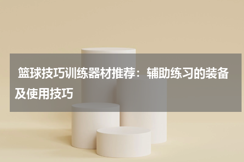  篮球技巧训练器材推荐：辅助练习的装备及使用技巧
