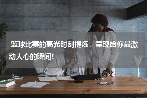  篮球比赛的高光时刻提炼，呈现给你最激动人心的瞬间！