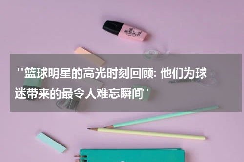  "篮球明星的高光时刻回顾: 他们为球迷带来的最令人难忘瞬间"