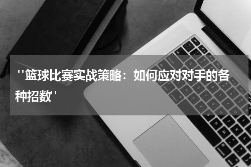  "篮球比赛实战策略：如何应对对手的各种招数"