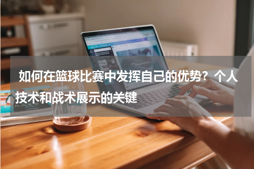 如何在篮球比赛中发挥自己的优势？个人技术和战术展示的关键