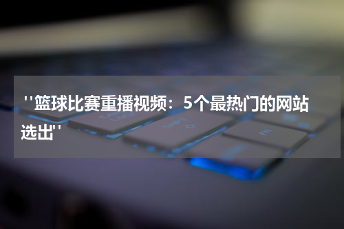  "篮球比赛重播视频：5个最热门的网站选出"