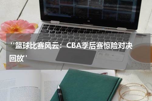 "篮球比赛风云：CBA季后赛惊险对决回放"