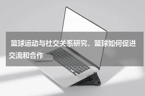  篮球运动与社交关系研究，篮球如何促进交流和合作