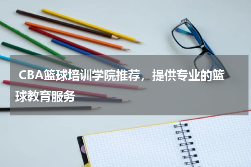  CBA篮球培训学院推荐，提供专业的篮球教育服务