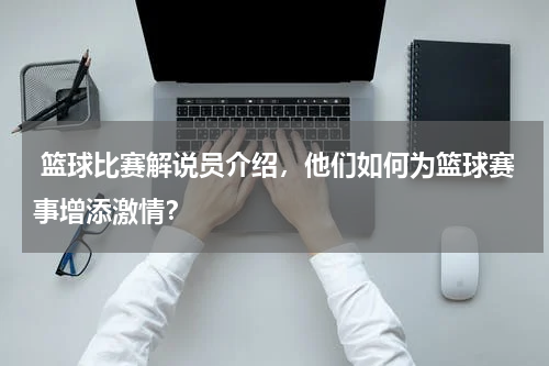  篮球比赛解说员介绍，他们如何为篮球赛事增添激情？