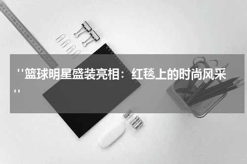  "篮球明星盛装亮相：红毯上的时尚风采"