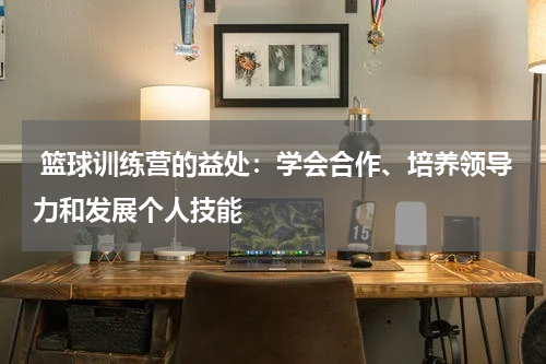  篮球训练营的益处：学会合作、培养领导力和发展个人技能