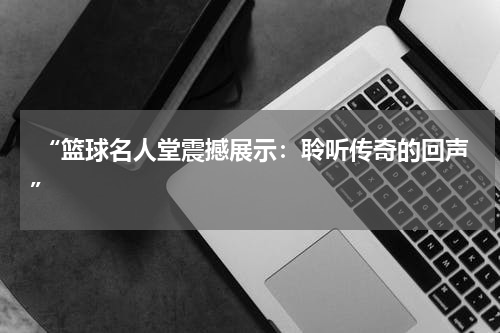  “篮球名人堂震撼展示：聆听传奇的回声”