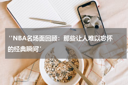 "NBA名场面回顾：那些让人难以忘怀的经典瞬间"