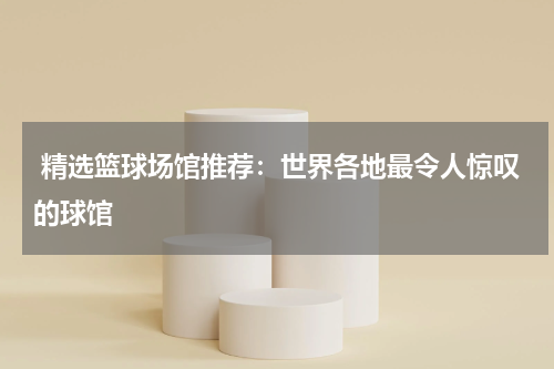  精选篮球场馆推荐：世界各地最令人惊叹的球馆