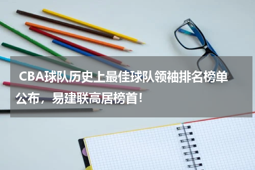  CBA球队历史上最佳球队领袖排名榜单公布，易建联高居榜首！