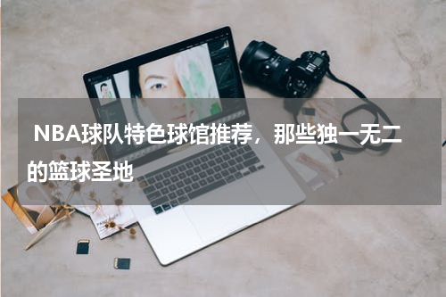 NBA球队特色球馆推荐，那些独一无二的篮球圣地