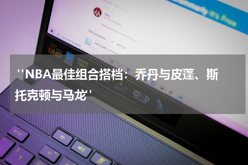  "NBA最佳组合搭档：乔丹与皮蓬、斯托克顿与马龙"