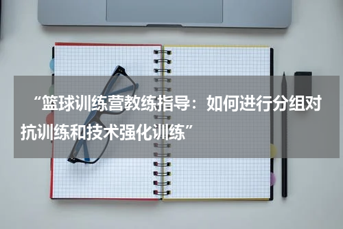  “篮球训练营教练指导：如何进行分组对抗训练和技术强化训练”