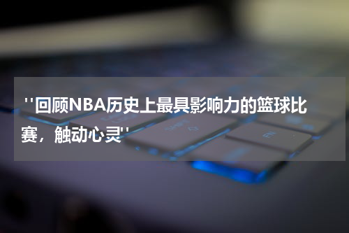  "回顾NBA历史上最具影响力的篮球比赛，触动心灵"