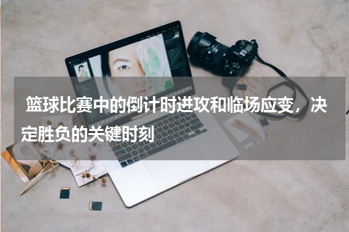  篮球比赛中的倒计时进攻和临场应变，决定胜负的关键时刻